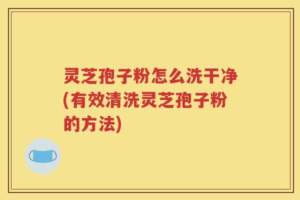 灵芝孢子粉怎么洗干净(有效清洗灵芝孢子粉的方法)