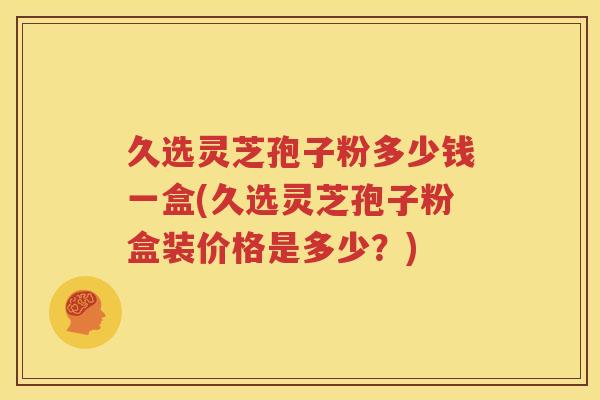 久选灵芝孢子粉多少钱一盒(久选灵芝孢子粉盒装价格是多少？)