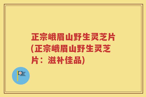 正宗峨眉山野生灵芝片(正宗峨眉山野生灵芝片：滋补佳品)