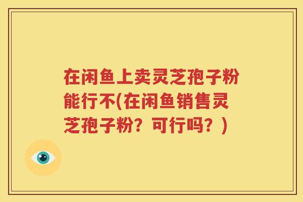 在闲鱼上卖灵芝孢子粉能行不(在闲鱼销售灵芝孢子粉？可行吗？)