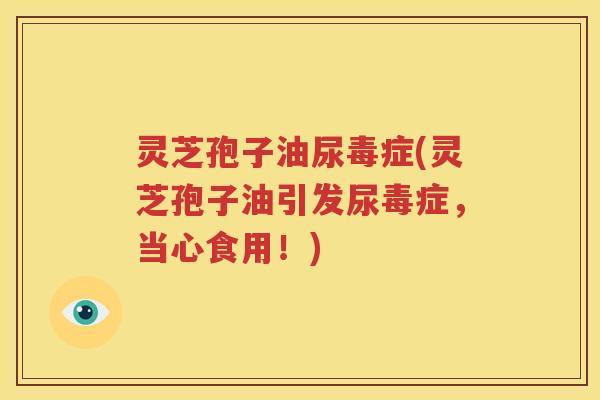 灵芝孢子油尿毒症(灵芝孢子油引发尿毒症，当心食用！)