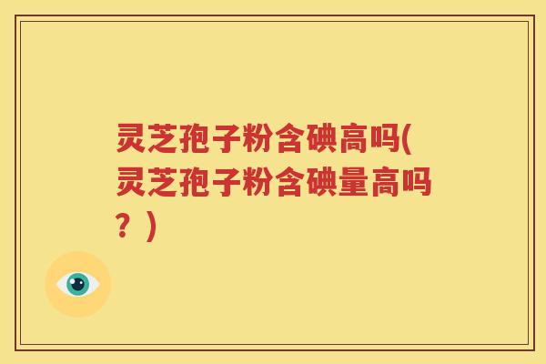 灵芝孢子粉含碘高吗(灵芝孢子粉含碘量高吗？)