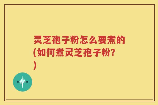 灵芝孢子粉怎么要煮的(如何煮灵芝孢子粉？)