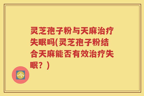 灵芝孢子粉与天麻治疗失眠吗(灵芝孢子粉结合天麻能否有效治疗失眠？)