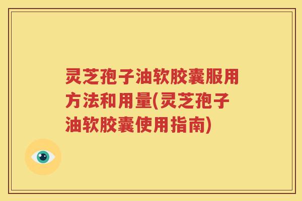 灵芝孢子油软胶囊服用方法和用量(灵芝孢子油软胶囊使用指南)