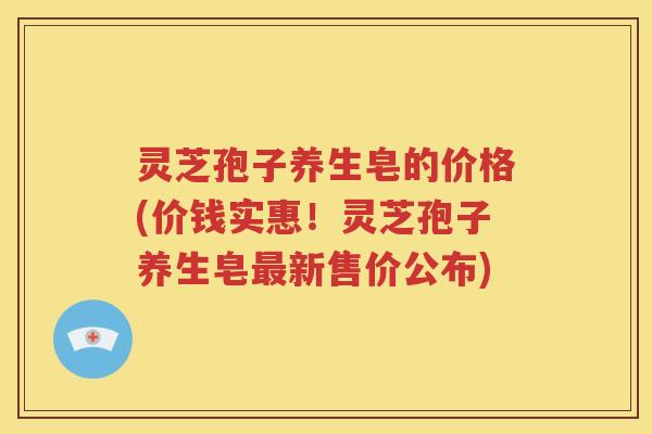 灵芝孢子养生皂的价格(价钱实惠！灵芝孢子养生皂最新售价公布)