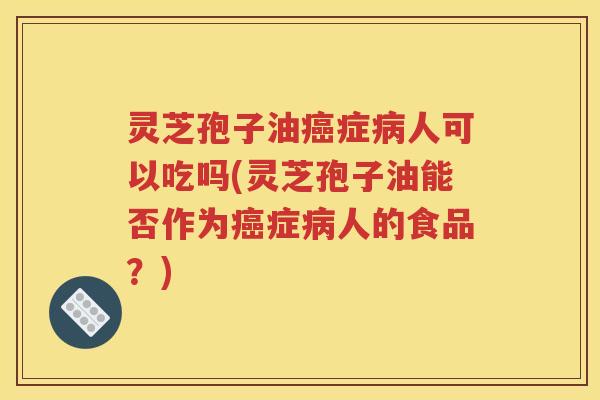 灵芝孢子油癌症病人可以吃吗(灵芝孢子油能否作为癌症病人的食品？)