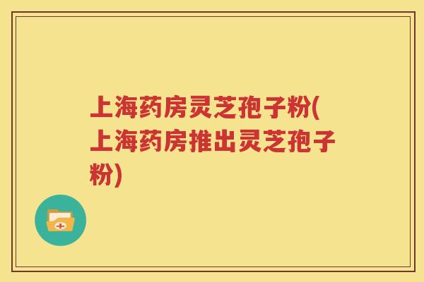 上海药房灵芝孢子粉(上海药房推出灵芝孢子粉)