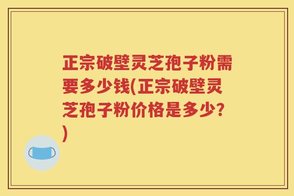 正宗破壁灵芝孢子粉需要多少钱(正宗破壁灵芝孢子粉价格是多少？)