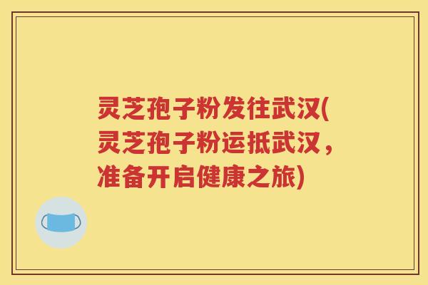 灵芝孢子粉发往武汉(灵芝孢子粉运抵武汉，准备开启健康之旅)