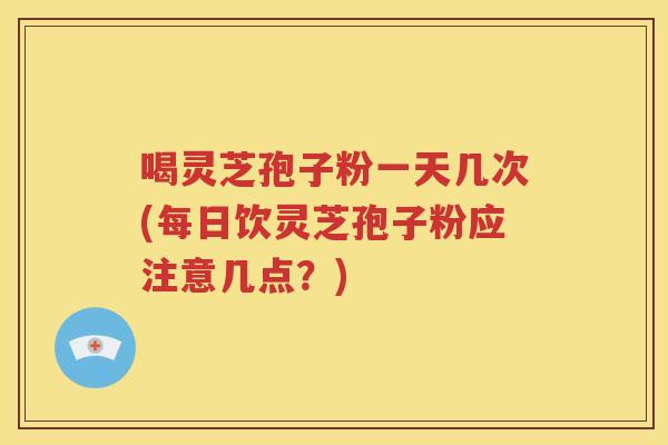 喝灵芝孢子粉一天几次(每日饮灵芝孢子粉应注意几点？)