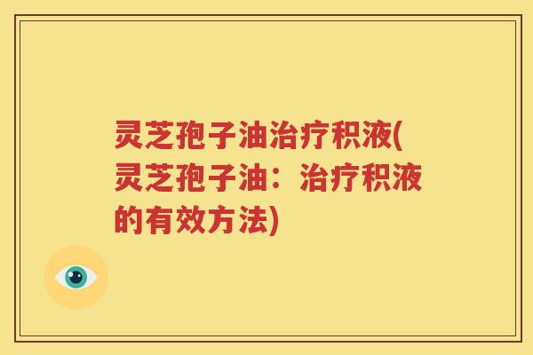 灵芝孢子油治疗积液(灵芝孢子油：治疗积液的有效方法)