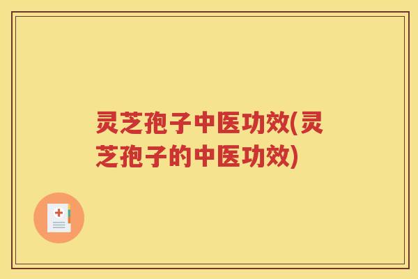 灵芝孢子中医功效(灵芝孢子的中医功效)