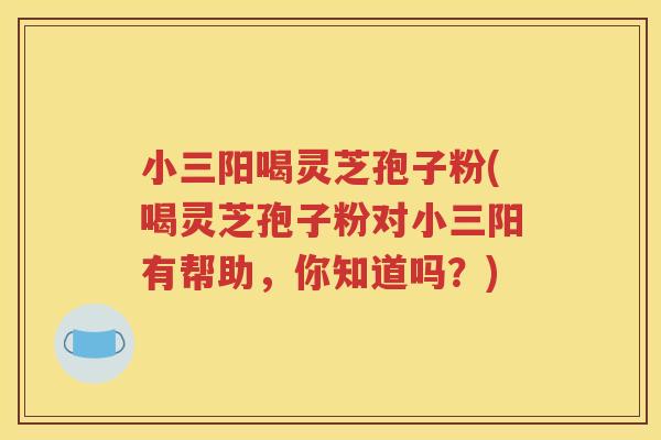 小三阳喝灵芝孢子粉(喝灵芝孢子粉对小三阳有帮助，你知道吗？)