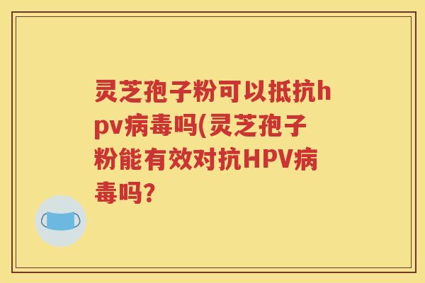 灵芝孢子粉可以抵抗hpv病毒吗(灵芝孢子粉能有效对抗HPV病毒吗？