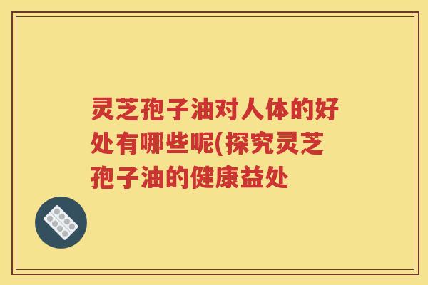 灵芝孢子油对人体的好处有哪些呢(探究灵芝孢子油的健康益处