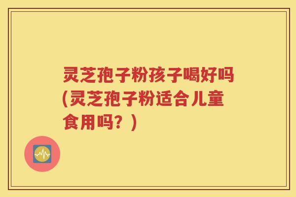 灵芝孢子粉孩子喝好吗(灵芝孢子粉适合儿童食用吗？)