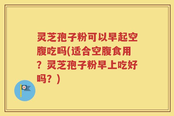 灵芝孢子粉可以早起空腹吃吗(适合空腹食用？灵芝孢子粉早上吃好吗？)