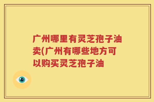 广州哪里有灵芝孢子油卖(广州有哪些地方可以购买灵芝孢子油