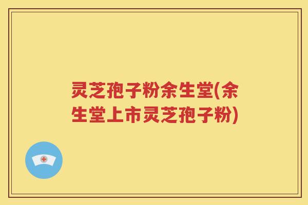 灵芝孢子粉余生堂(余生堂上市灵芝孢子粉)