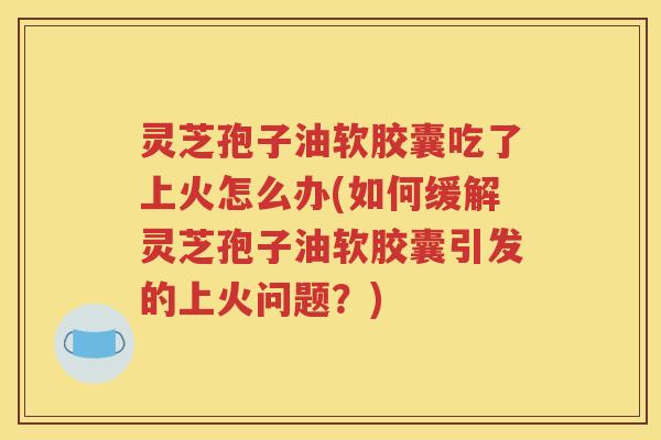 灵芝孢子油软胶囊吃了上火怎么办(如何缓解灵芝孢子油软胶囊引发的上火问题？)