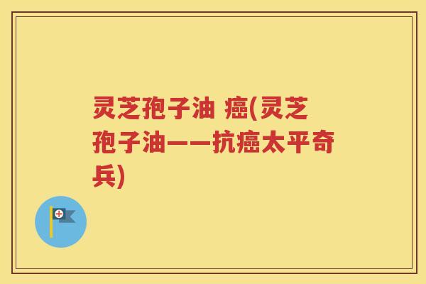 灵芝孢子油 癌(灵芝孢子油——抗癌太平奇兵)