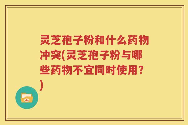 灵芝孢子粉和什么药物冲突(灵芝孢子粉与哪些药物不宜同时使用？)
