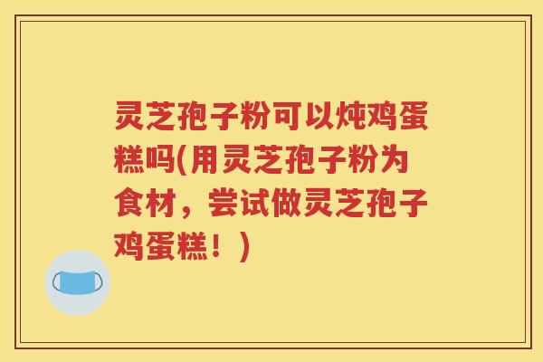 灵芝孢子粉可以炖鸡蛋糕吗(用灵芝孢子粉为食材，尝试做灵芝孢子鸡蛋糕！)