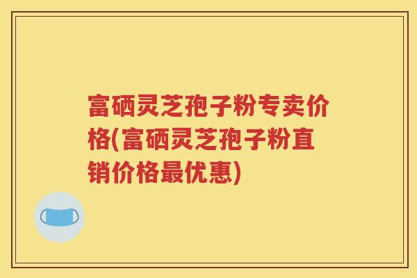 富硒灵芝孢子粉专卖价格(富硒灵芝孢子粉直销价格最优惠)