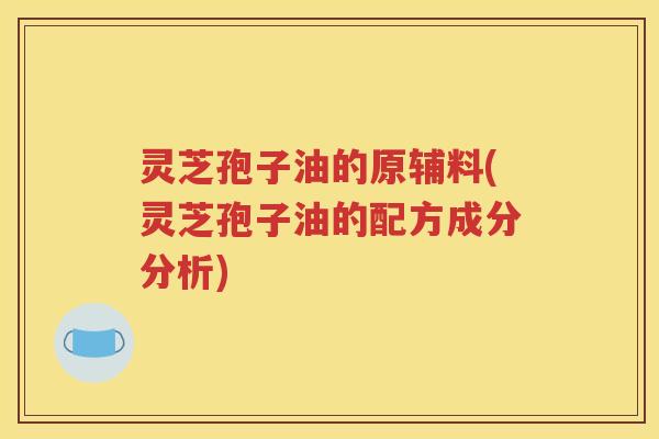灵芝孢子油的原辅料(灵芝孢子油的配方成分分析)