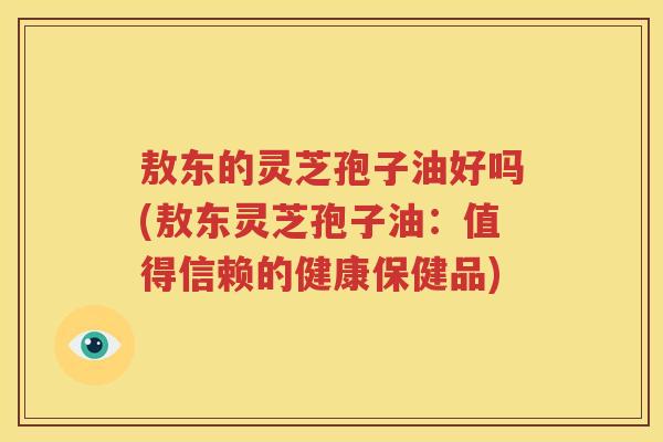 敖东的灵芝孢子油好吗(敖东灵芝孢子油：值得信赖的健康保健品)