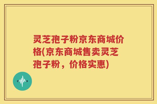 灵芝孢子粉京东商城价格(京东商城售卖灵芝孢子粉，价格实惠)