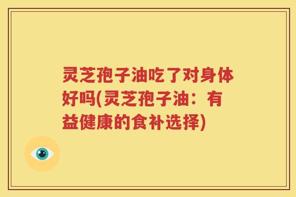 灵芝孢子油吃了对身体好吗(灵芝孢子油：有益健康的食补选择)