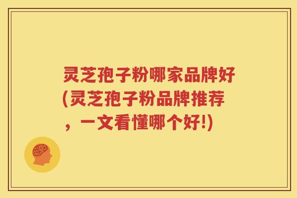 灵芝孢子粉哪家品牌好(灵芝孢子粉品牌推荐，一文看懂哪个好!)
