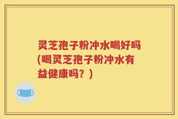 灵芝孢子粉冲水喝好吗(喝灵芝孢子粉冲水有益健康吗？)