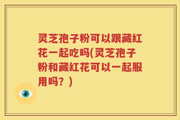 灵芝孢子粉可以跟藏红花一起吃吗(灵芝孢子粉和藏红花可以一起服用吗？)