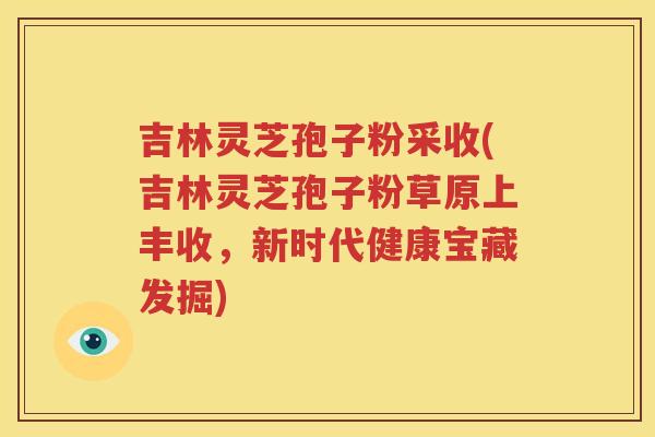 吉林灵芝孢子粉采收(吉林灵芝孢子粉草原上丰收，新时代健康宝藏发掘)