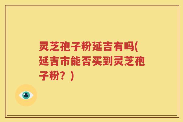 灵芝孢子粉延吉有吗(延吉市能否买到灵芝孢子粉？)