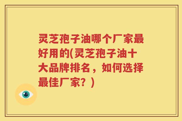 灵芝孢子油哪个厂家最好用的(灵芝孢子油十大品牌排名，如何选择最佳厂家？)