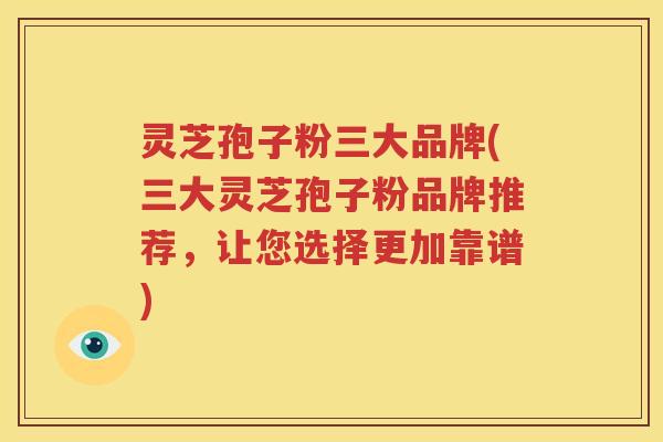 灵芝孢子粉三大品牌(三大灵芝孢子粉品牌推荐，让您选择更加靠谱)