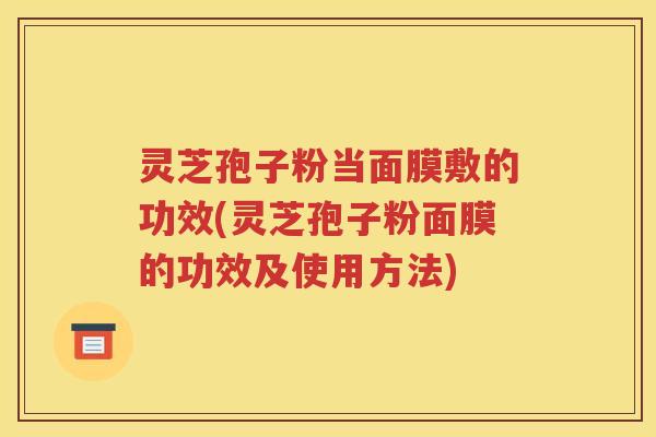 灵芝孢子粉当面膜敷的功效(灵芝孢子粉面膜的功效及使用方法)