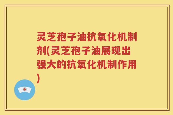 灵芝孢子油抗氧化机制剂(灵芝孢子油展现出强大的抗氧化机制作用)