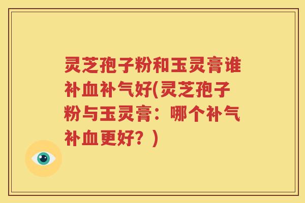 灵芝孢子粉和玉灵膏谁补血补气好(灵芝孢子粉与玉灵膏：哪个补气补血更好？)