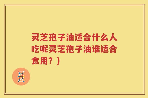 灵芝孢子油适合什么人吃呢灵芝孢子油谁适合食用？)