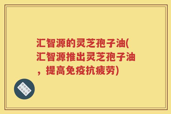 汇智源的灵芝孢子油(汇智源推出灵芝孢子油，提高免疫抗疲劳)