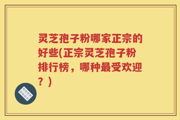 灵芝孢子粉哪家正宗的好些(正宗灵芝孢子粉排行榜，哪种最受欢迎？)