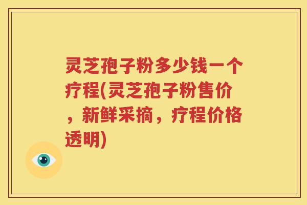 灵芝孢子粉多少钱一个疗程(灵芝孢子粉售价，新鲜采摘，疗程价格透明)