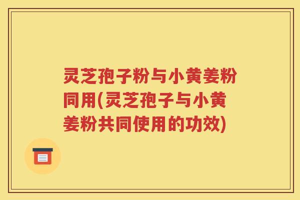 灵芝孢子粉与小黄姜粉同用(灵芝孢子与小黄姜粉共同使用的功效)