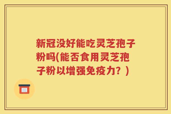 新冠没好能吃灵芝孢子粉吗(能否食用灵芝孢子粉以增强免疫力？)