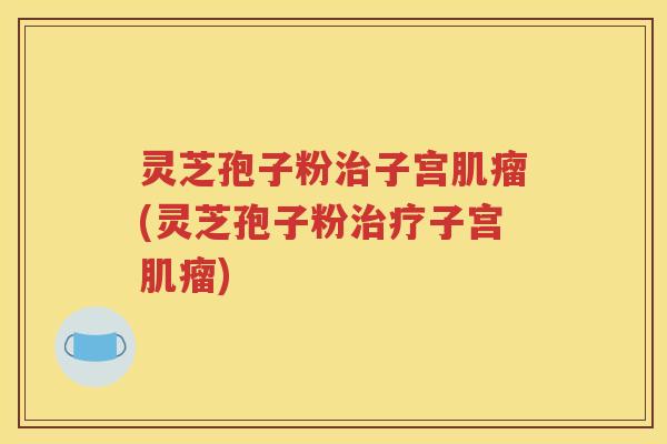 灵芝孢子粉治子宫肌瘤(灵芝孢子粉治疗子宫肌瘤)